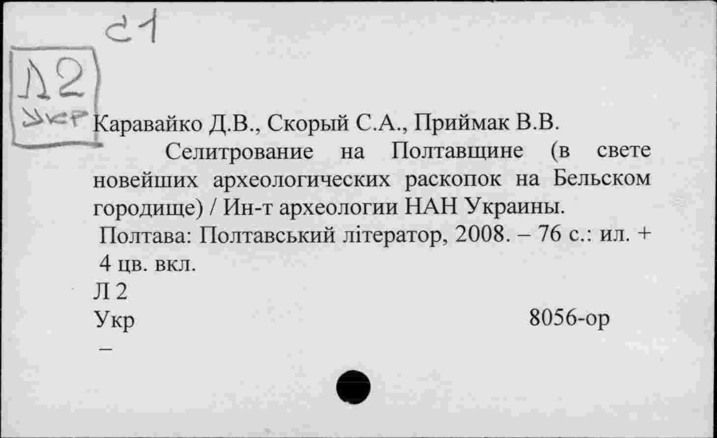 ﻿А2
аравайко Д.В., Скорый С.А., Приймак В.В.
Селитрование на Полтавщине (в свете новейших археологических раскопок на Бельском городище) / Ин-т археологии НАН Украины. Полтава: Полтавський літератор, 2008. - 76 с.: ил. + 4 цв. вкл.
Л2
Укр	8056-ор